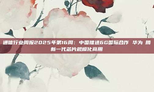 通信行业周报2025年第16周:中国推进6G国际合作 华为昇腾新一代芯片规模化商用