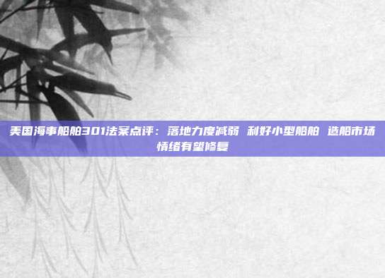 美国海事船舶301法案点评:落地力度减弱 利好小型船舶 造船市场情绪有望修复