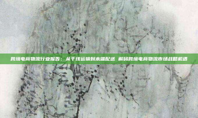 跨境电商物流行业报告:从干线运输到末端配送 解码跨境电商物流市场战略机遇