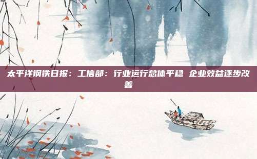 太平洋钢铁日报:工信部:行业运行总体平稳 企业效益逐步改善