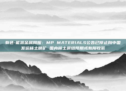 有色-能源金属周报:MP MATERIALS公告已停止向中国发运稀土精矿 国内稀土供给预期或有所收紧