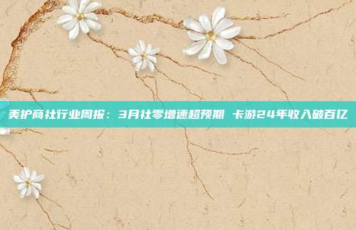 美护商社行业周报:3月社零增速超预期 卡游24年收入破百亿
