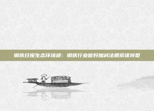 钢铁日报生态环境部:钢铁行业做好加减法抓紧谋转型