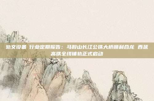 轨交设备Ⅱ行业定期报告:马鞍山长江公铁大桥顺利合龙 西延高铁全线铺轨正式启动