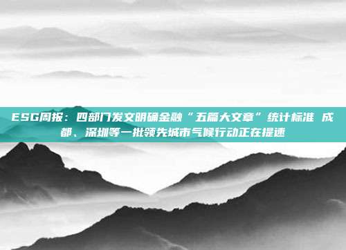 ESG周报:四部门发文明确金融“五篇大文章”统计标准 成都、深圳等一批领先城市气候行动正在提速