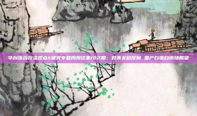 华创医药投资观点&研究专题周周谈第122期:对美关税反制 国产白蛋白市场展望