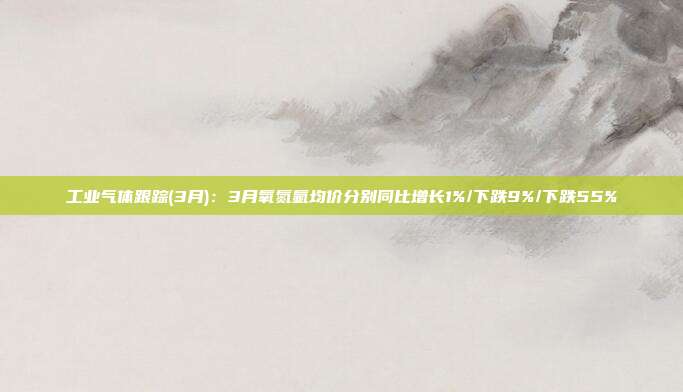 工业气体跟踪(3月):3月氧氮氩均价分别同比增长1%/下跌9%/下跌55%