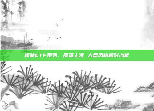 权益ETF系列:震荡上涨 大盘风格相对占优