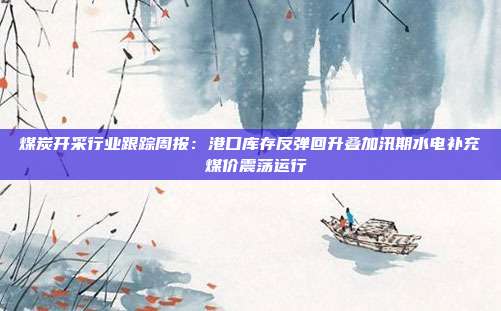 煤炭开采行业跟踪周报:港口库存反弹回升叠加汛期水电补充 煤价震荡运行