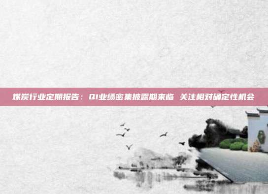 煤炭行业定期报告：Q1业绩密集披露期来临 关注相对确定性机会