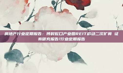 房地产行业定期报告:博时蛇口产业园REIT启动二次扩募 证券研究报告/行业定期报告