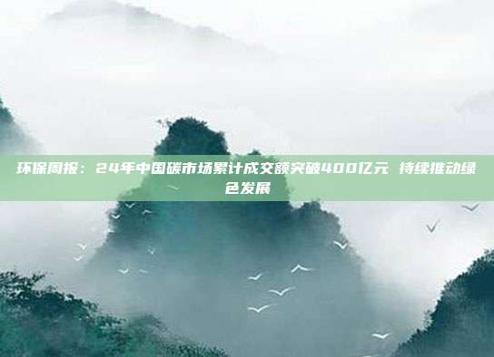 环保周报:24年中国碳市场累计成交额突破400亿元 持续推动绿色发展