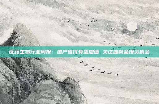 医药生物行业周报:国产替代有望加速 关注血制品投资机会