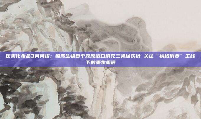 医美化妆品3月月报:锦波生物首个胶原蛋白填充三类械获批 关注“情绪消费”主线下的美妆机遇