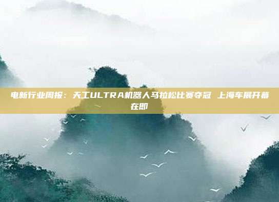 电新行业周报:天工ULTRA机器人马拉松比赛夺冠 上海车展开幕在即