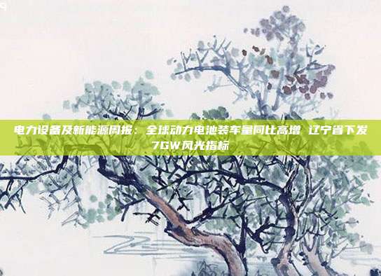 电力设备及新能源周报:全球动力电池装车量同比高增 辽宁省下发7GW风光指标