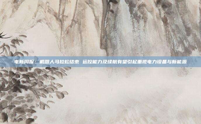 电新周报:机器人马拉松结束 运控能力及续航有望引起重视电力设备与新能源