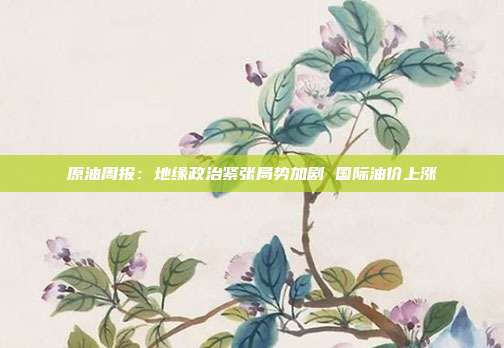 原油周报:地缘政治紧张局势加剧 国际油价上涨