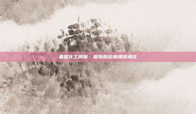 基础化工周报:聚氨酯价格继续承压