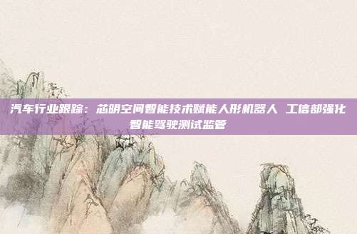 汽车行业跟踪:芯明空间智能技术赋能人形机器人 工信部强化智能驾驶测试监管