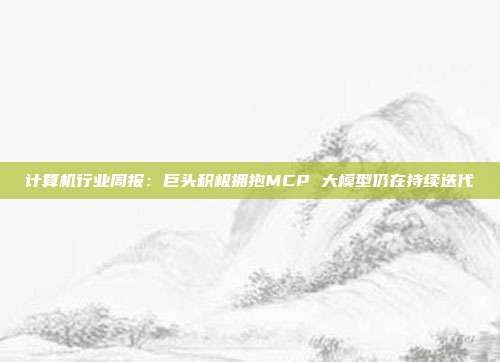 计算机行业周报:巨头积极拥抱MCP 大模型仍在持续迭代