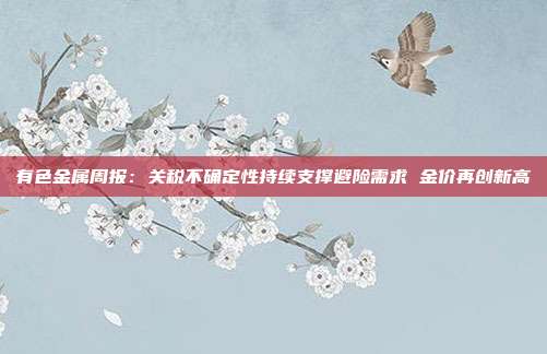 有色金属周报:关税不确定性持续支撑避险需求 金价再创新高