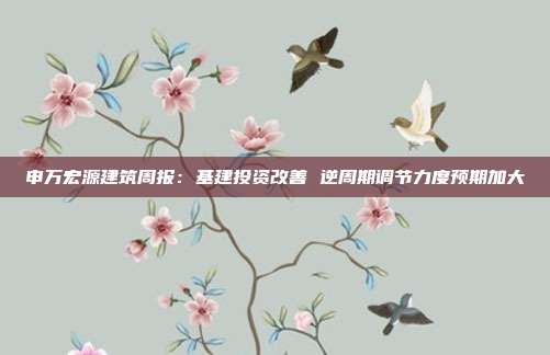 申万宏源建筑周报:基建投资改善 逆周期调节力度预期加大