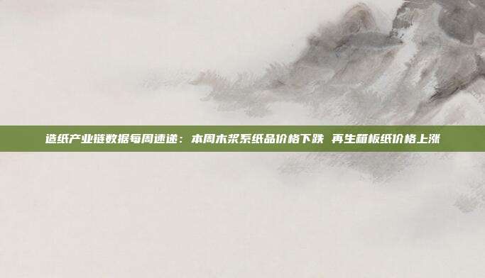 造纸产业链数据每周速递:本周木浆系纸品价格下跌 再生箱板纸价格上涨