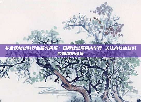 非金属新材料行业研究周报:国际橡塑展周内举行 关注高性能材料的新应用场景