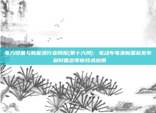 电力设备与新能源行业周报(第十六周):电动车电池新国标发布 利好固态等新技术应用