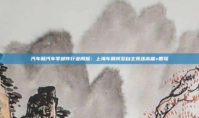 汽车和汽车零部件行业周报:上海车展将至自主竞逐高端+智驾