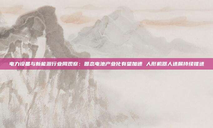 电力设备与新能源行业周观察:固态电池产业化有望加速 人形机器人进展持续推进