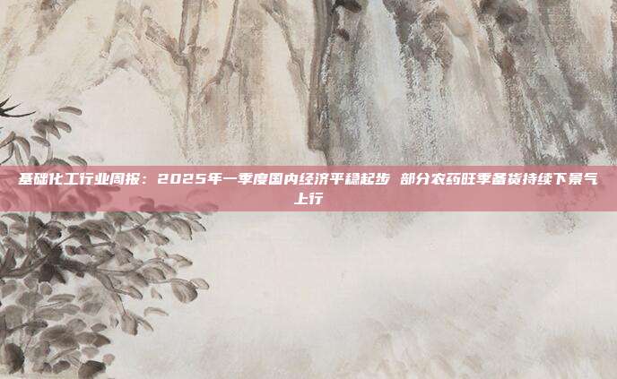 基础化工行业周报:2025年一季度国内经济平稳起步 部分农药旺季备货持续下景气上行