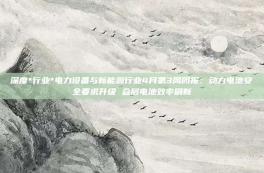 深度*行业*电力设备与新能源行业4月第3周周报:动力电池安全要求升级 叠层电池效率刷新