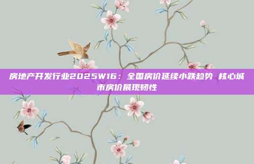 房地产开发行业2025W16:全国房价延续小跌趋势 核心城市房价展现韧性