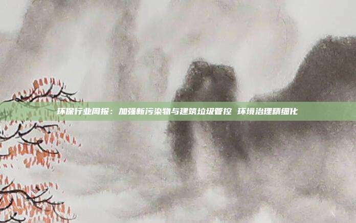 环保行业周报:加强新污染物与建筑垃圾管控 环境治理精细化
