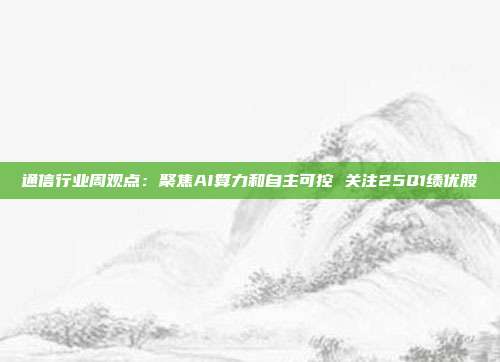 通信行业周观点:聚焦AI算力和自主可控 关注25Q1绩优股
