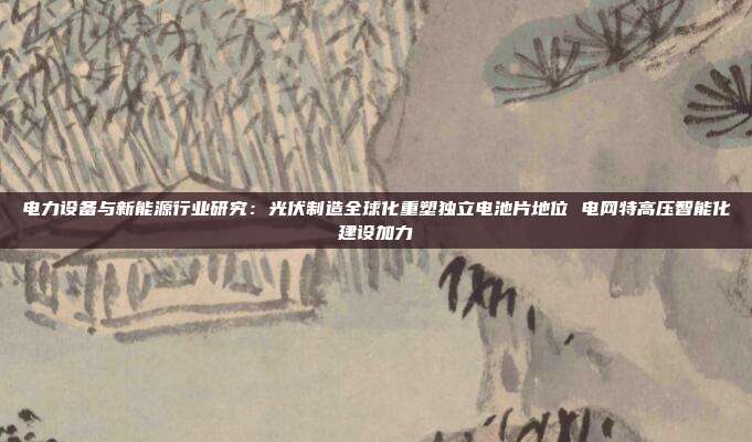 电力设备与新能源行业研究:光伏制造全球化重塑独立电池片地位 电网特高压智能化建设加力