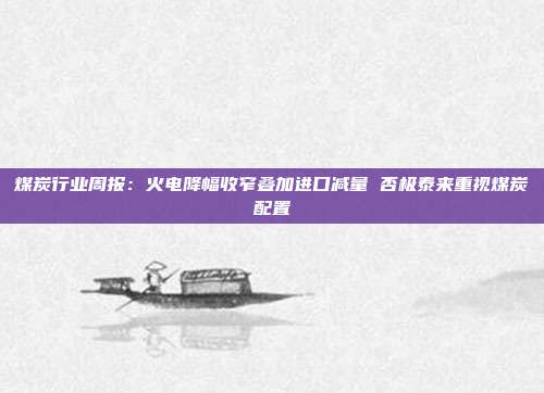 煤炭行业周报：火电降幅收窄叠加进口减量 否极泰来重视煤炭配置