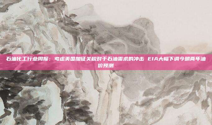 石油化工行业周报:考虑美国加征关税对于石油需求的冲击 EIA大幅下调今明两年油价预测