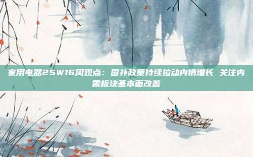 家用电器25W16周观点:国补政策持续拉动内销增长 关注内需板块基本面改善