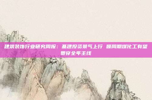 建筑装饰行业研究周报:基建投资景气上行 顺周期煤化工有望贯穿全年主线