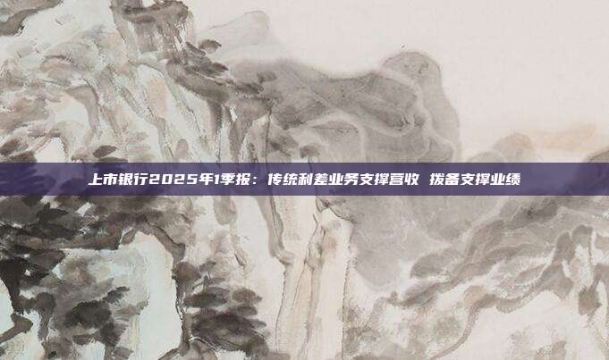 上市银行2025年1季报:传统利差业务支撑营收 拨备支撑业绩