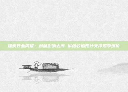煤炭行业周报:封航影响去库 供给收缩预计支撑淡季煤价