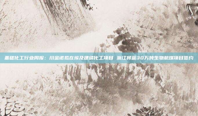 基础化工行业周报:川金诺拟在埃及建磷化工项目 浙江将蓝30万吨生物航煤项目签约