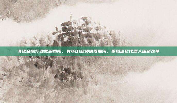 非银金融行业跟踪周报:券商Q1业绩值得期待;保险深化代理人体制改革