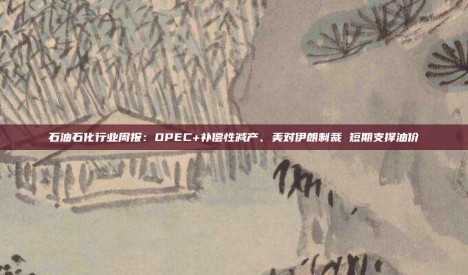 石油石化行业周报:OPEC+补偿性减产、美对伊朗制裁 短期支撑油价