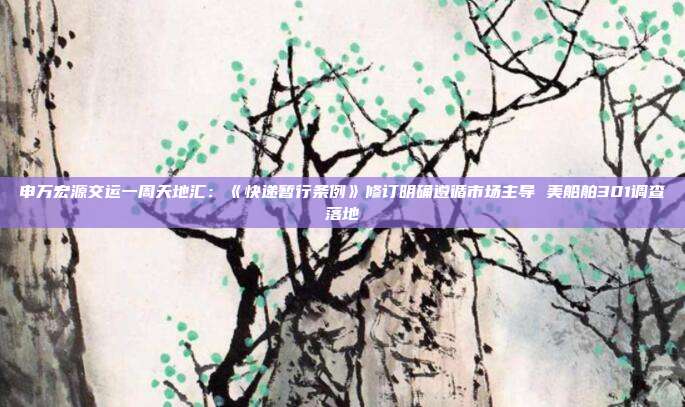 申万宏源交运一周天地汇:《快递暂行条例》修订明确遵循市场主导 美船舶301调查落地