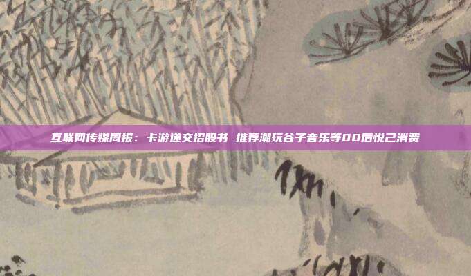 互联网传媒周报:卡游递交招股书 推荐潮玩谷子音乐等00后悦己消费