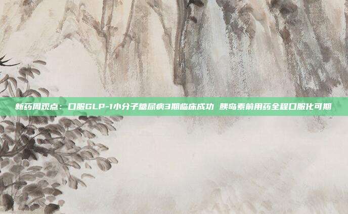 新药周观点:口服GLP-1小分子糖尿病3期临床成功 胰岛素前用药全程口服化可期